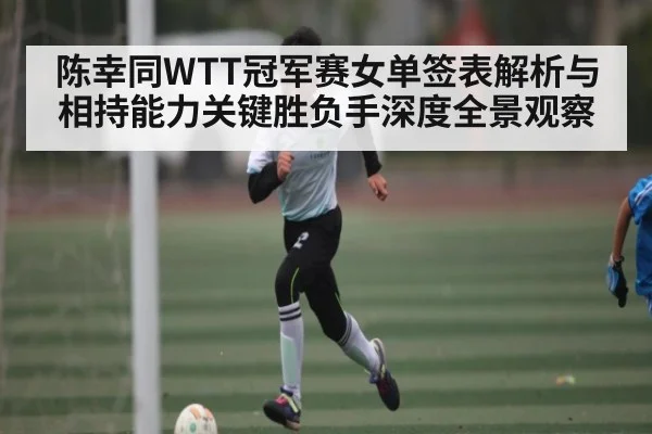 陈幸同WTT冠军赛女单签表解析与相持能力关键胜负手深度全景观察 | Wending