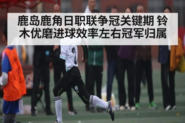鹿岛鹿角日职联争冠关键期 铃木优磨进球效率左右冠军归属 | Wending